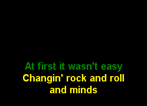 At first it wasn't easy
Changin' rock and roll
and minds