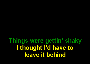 Things were gettin' shaky
I thought I'd have to
leave it behind