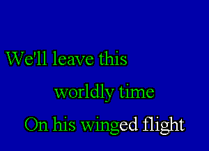 We'll leave this

worldly time

On his winged flight