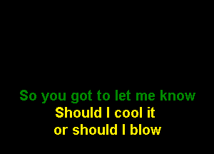 So you got to let me know
Should I cool it
or should I blow