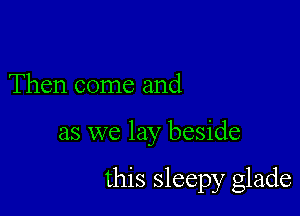 Then come and

as we lay beside

this sleepy glade