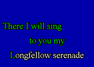 There I will sing

to you my

Longfellow serenade