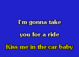 I'm gonna take

you for a ride

Kiss me in the car baby