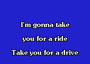I'm gonna take

you for a ride

Take you for a drive