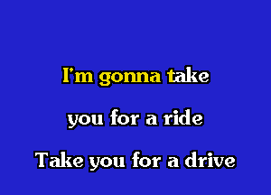 I'm gonna take

you for a ride

Take you for a drive