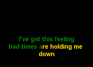 I've got this feeling
bad times are holding me
down