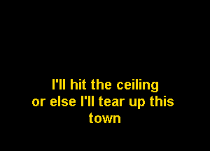 I'll hit the ceiling
or else I'll tear up this
town