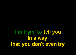 I'm tryin' to tell you
In a way
that you don't even try