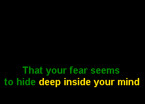 That your fear seems
to hide deep inside your mind
