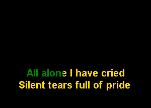 All alone I have cried
Silent tears full of pride