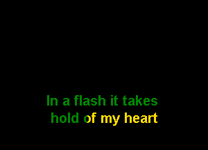 In a flash it takes
hold of my heart