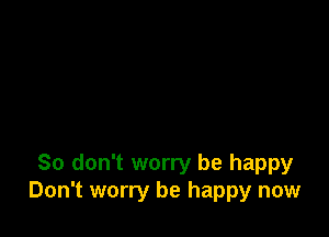 So don't worry be happy
Don't worry be happy now