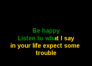 Be happy

Listen to what I say
in your life expect some
trouble