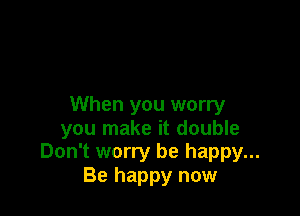 When you worry

you make it double
Don't worry be happy...

Be happy now