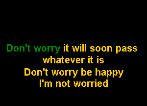 Don't worry it will soon pass

whatever it is

Don't worry be happy
I'm not worried