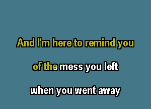 And I'm here to remind you

of the mess you left

when you went away