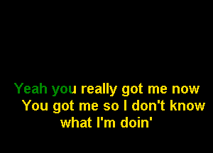 Yeah you really got me now
You got me so I don't know
what I'm doin'