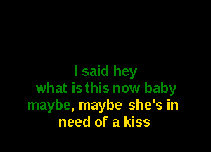 I said hey

what isthis now baby
maybe, maybe she's in
need of a kiss