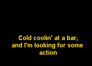 Cold coolin' at a bar,
and I'm looking for some
action
