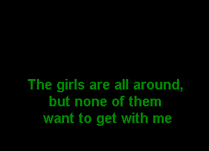 The girls are all around,
but none of them
want to get with me