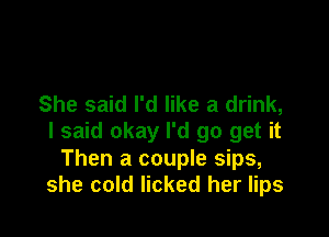 She said I'd like a drink,

I said okay I'd go get it
Then a couple sips,
she cold licked her lips