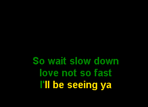 So wait slow down
love not so fast
I'll be seeing ya