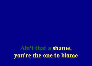 Ain't that a shame,
you're the one to blame