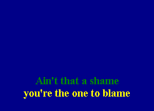 Ain't that a shame
you're the one to blame