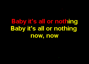 Baby it's all or nothing
Baby it's all or nothing

now, now