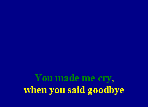 You made me cry,
when you said goodbye