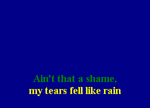 Ain't that a shame,
my tears fell like rain