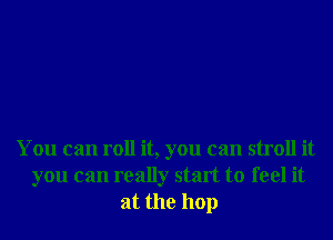 You can roll it, you can stroll it
you can really start to feel it
at the 110p