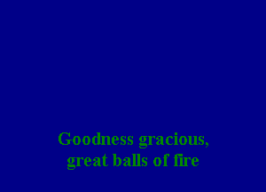 Goodness gracious,
great balls of fire