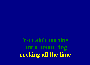 You ain't nothing
but a hound dog
rocking all the time