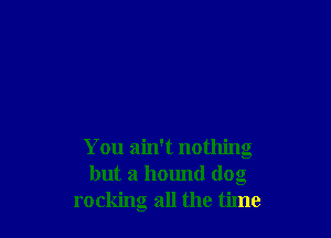 You ain't nothing
but a hound dog
rocking all the time