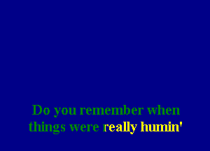 Do you remember when
things were really humin'