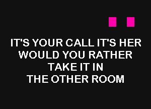 IT'S YOUR CALL IT'S HER
WOULD YOU RATH ER
TAKE IT IN
THE 0TH ER ROOM