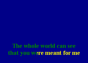 The whole world can see
that you were meant for me