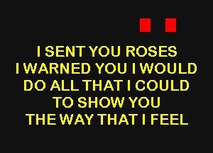 I SENT YOU ROSES
IWARNED YOU IWOULD
D0 ALL THAT I COULD
TO SHOW YOU
THEWAY THATI FEEL