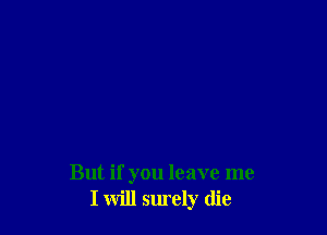 But if you leave me
I will surely die
