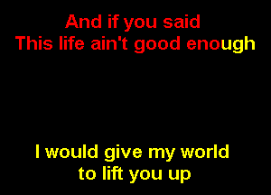 And if you said
This life ain't good enough

I would give my world
to lift you up