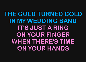 THE GOLD TURNED COLD
IN MYWEDDING BAND
IT'S JUST A RING
ON YOUR FINGER
WHEN THERE'S TIME
ON YOUR HANDS