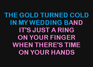 THE GOLD TURNED COLD
IN MYWEDDING BAND
IT'S JUST A RING
ON YOUR FINGER
WHEN THERE'S TIME
ON YOUR HANDS