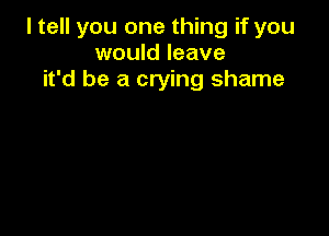 I tell you one thing if you
would leave
it'd be a crying shame