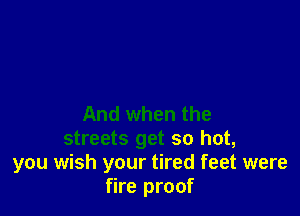 And when the
streets get so hot,
you wish your tired feet were
fire proof