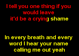 I tell you one thing if you
would leave
it'd be a crying shame

In every breath and every
word I hear your name
calling me out yeah