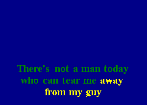 There's not a man today
who can tear me away
from my guy