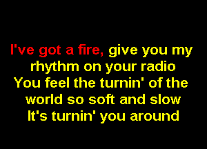 I've got a fire, give you my
rhythm on your radio
You feel the turnin' of the
world so soft and slow
It's turnin' you around