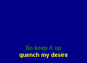 So keep it up
quench my desire
