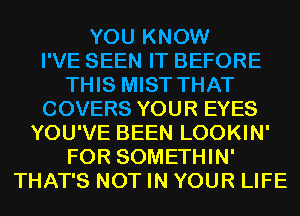 YOU KNOW
I'VE SEEN IT BEFORE
THIS MIST THAT
COVERS YOUR EYES
YOU'VE BEEN LOOKIN'
FOR SOMETHIN'
THAT'S NOT IN YOUR LIFE